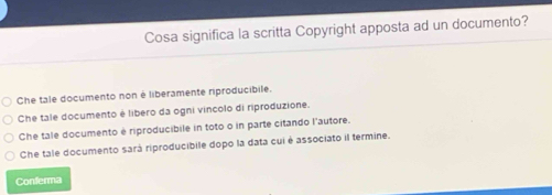 Cosa significa la scritta Copyright apposta ad un documento?
Che tale documento non é liberamente riproducibile.
Che tale documento é libero da ogni vincolo di riproduzione.
Che tale documento é riproducibile in toto o in parte citando l'autore.
Che tale documento sará riproducibile dopo la data cui é associato il termine.
Conferma