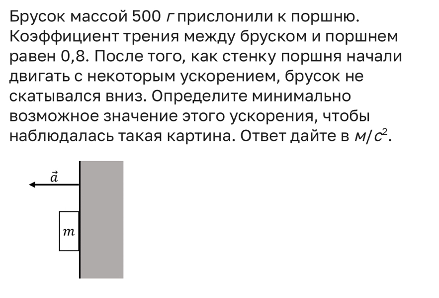 Брусок массой 500 гприслонили к лоршню.
Κоэффициент трения между бруском и πоршнем
равен О,8. После того, как стенку πоршня начали
двигатьс некоторым ускорением, брусок не
скатывался вниз. Определите минимально
возможное значение этого ускорения, чтобы
наблюдалась такая картина. Ответ дайте в M/C^2.