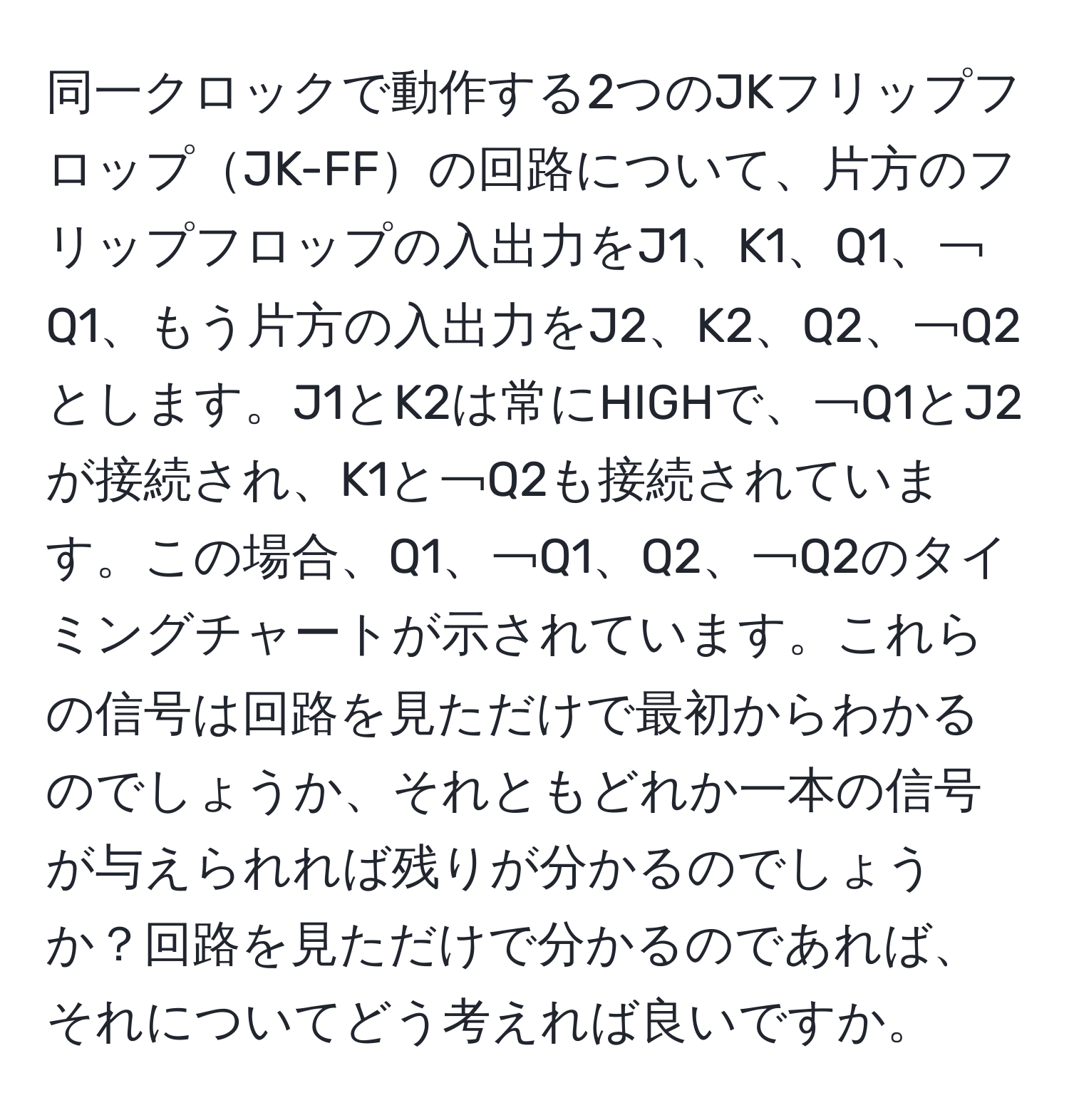 同一クロックで動作する2つのJKフリップフロップJK-FFの回路について、片方のフリップフロップの入出力をJ1、K1、Q1、￢Q1、もう片方の入出力をJ2、K2、Q2、￢Q2とします。J1とK2は常にHIGHで、￢Q1とJ2が接続され、K1と￢Q2も接続されています。この場合、Q1、￢Q1、Q2、￢Q2のタイミングチャートが示されています。これらの信号は回路を見ただけで最初からわかるのでしょうか、それともどれか一本の信号が与えられれば残りが分かるのでしょうか？回路を見ただけで分かるのであれば、それについてどう考えれば良いですか。