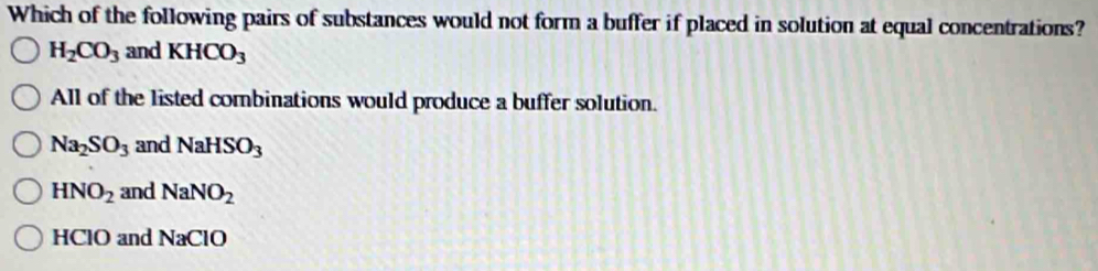 Which of the following pairs of substances would not form a buffer if placed in solution at equal concentrations?
H_2CO_3 and KHCO_3
All of the listed combinations would produce a buffer solution.
Na_2SO_3 and NaHSO_3
HNO_2 and NaNO_2
HClO and NaClO