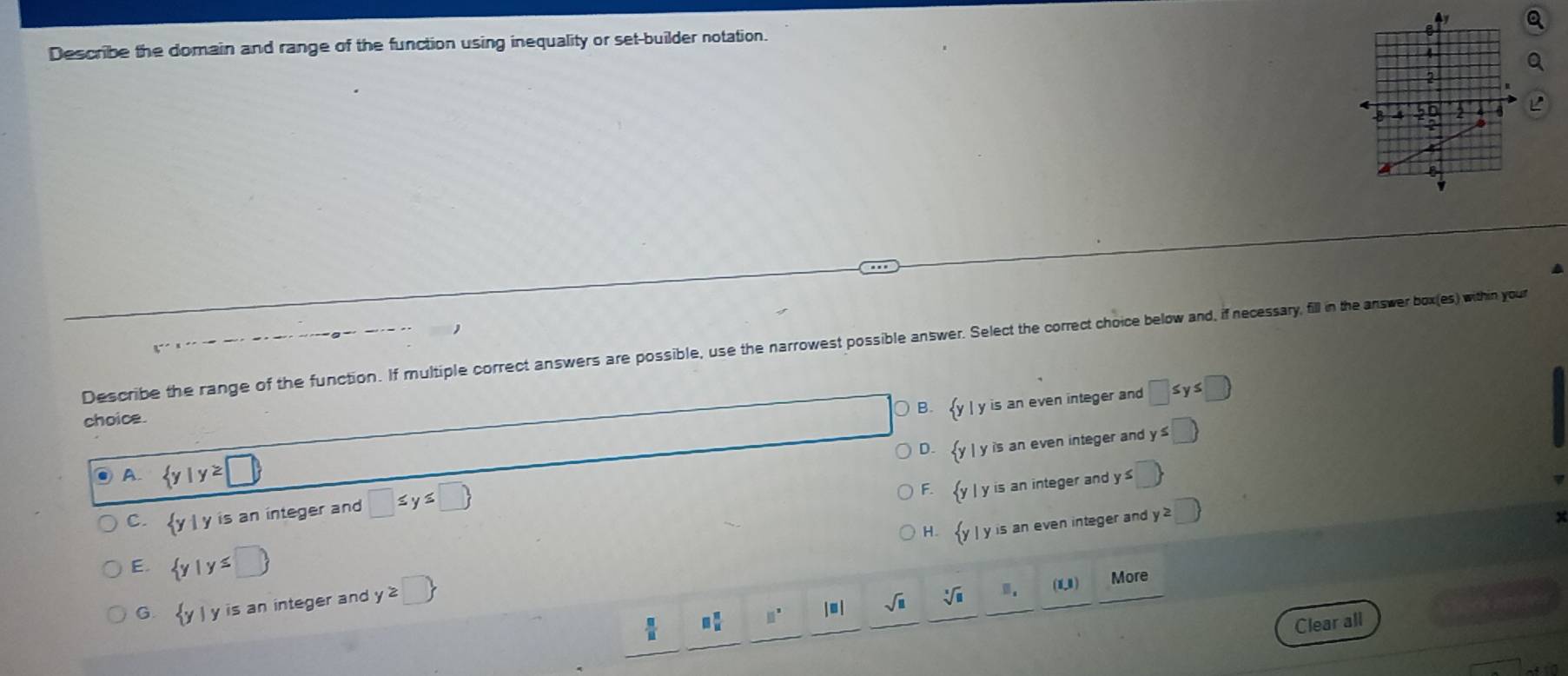 Describe the domain and range of the function using inequality or set-builder notation.
a
Describe the range of the function. If multiple correct answers are possible, use the narrowest possible answer. Select the correct choice below and, if necessary, fill in the answer box(es) within your
| y is an even integer and □ ≤ y≤ □
choice.
D. | y is an even integer and y s□ 
● A.  y|y≥ □  y≤ □
C. yl y is an integer and □ ≤ y≤ □ 
F. | y is an integer and
H. l y is an even integer and y≥ □
E.  y|y≤ □ 
□  □ /□   11^x (11) More
G.  y| is an integer and y≥slant □ 
sqrt(□ ) sqrt[3](□ )
Clear all