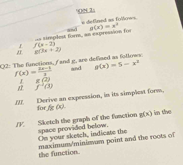 ON 2: 
e defined as follows. 
and 
is simplest form, an expression for g(x)=x^2
I. f(x-2)
II. g(3x+2)
Q2: The functions, and g, are defined as follows:
f(x)= (2x-1)/3  and g(x)=5-x^2
I g(2)
I. f^(-1)(3)
III. Derive an expression, in its simplest form, 
for fg(x). 
IV. Sketch the graph of the function g(x) in the 
space provided below. 
On your sketch, indicate the 
maximum/minimum point and the roots of 
the function.