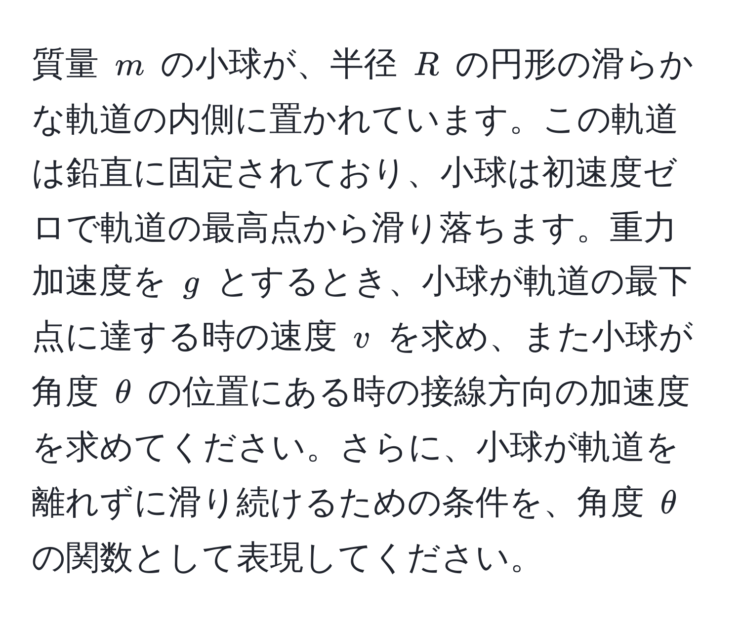 質量 $m$ の小球が、半径 $R$ の円形の滑らかな軌道の内側に置かれています。この軌道は鉛直に固定されており、小球は初速度ゼロで軌道の最高点から滑り落ちます。重力加速度を $g$ とするとき、小球が軌道の最下点に達する時の速度 $v$ を求め、また小球が角度 $θ$ の位置にある時の接線方向の加速度を求めてください。さらに、小球が軌道を離れずに滑り続けるための条件を、角度 $θ$ の関数として表現してください。