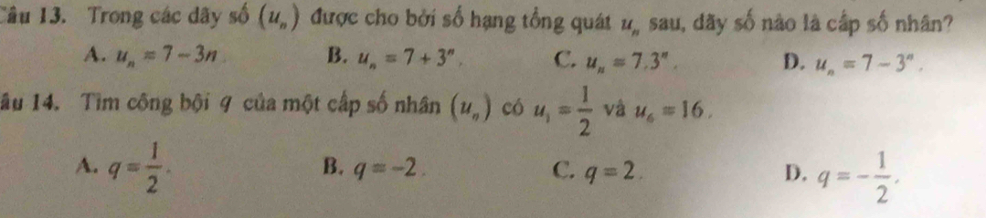 Trong các dãy shat 0(u_n) được cho bởi số hạng tổng quát u_n sau, dãy số nào là cấp số nhân?
A. u_n=7-3n B. u_n=7+3^n, C. u_n=7.3^n. D. u_n=7-3^n. 
lầu 14. Tìm công bội 9 của một cấp số nhân (u_n) có u_1= 1/2  và u_6=16.
A. q= 1/2 .
B. q=-2. C. q=2. D. q=- 1/2 .