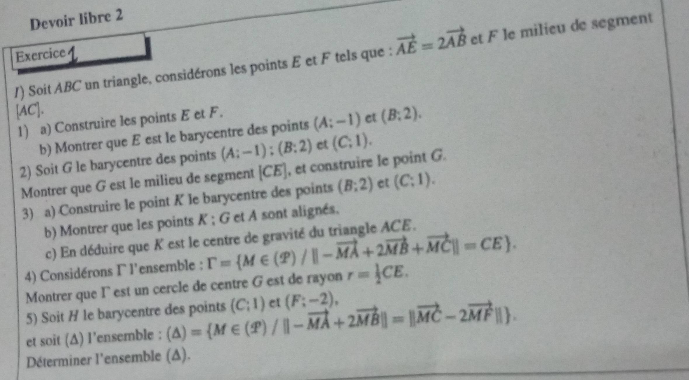 Devoir libre 2 
Exercice 4 
1) Soit ABC un triangle, considérons les points E et F tels que : vector AE=2vector AB et F le milieu de segment
[AC]. 
1) a) Construire les points E et F. 
b) Montrer que E est le barycentre des points (A;-1) et (B:2). 
2) Soit G le barycentre des points (A:-1):(B:2) ct (C,1). 
Montrer que G est le milieu de segment [ CE ], et construire le point G. 
3) a) Construire le point K le barycentre des points (B:2) ct (C;1). 
b) Montrer que les points K; G et A sont alignés. 
c) En déduire que K est le centre de gravité du triangle ACE. 
4) Considérons Γ l'ensemble : Gamma = M∈ (varPhi )/||-vector MA+2vector MB+vector MC||=CE. 
Montrer que I est un cercle de centre G est de rayon r= 1/2 CE. 
5) Soit H le barycentre des points (C;1) et (F;-2), 
et soit (Δ) l’ensemble : (△ )= M∈ (T)/||-vector MA+2vector MB||=||vector MC-2vector MF||. 
Déterminer l'ensemble (Δ).