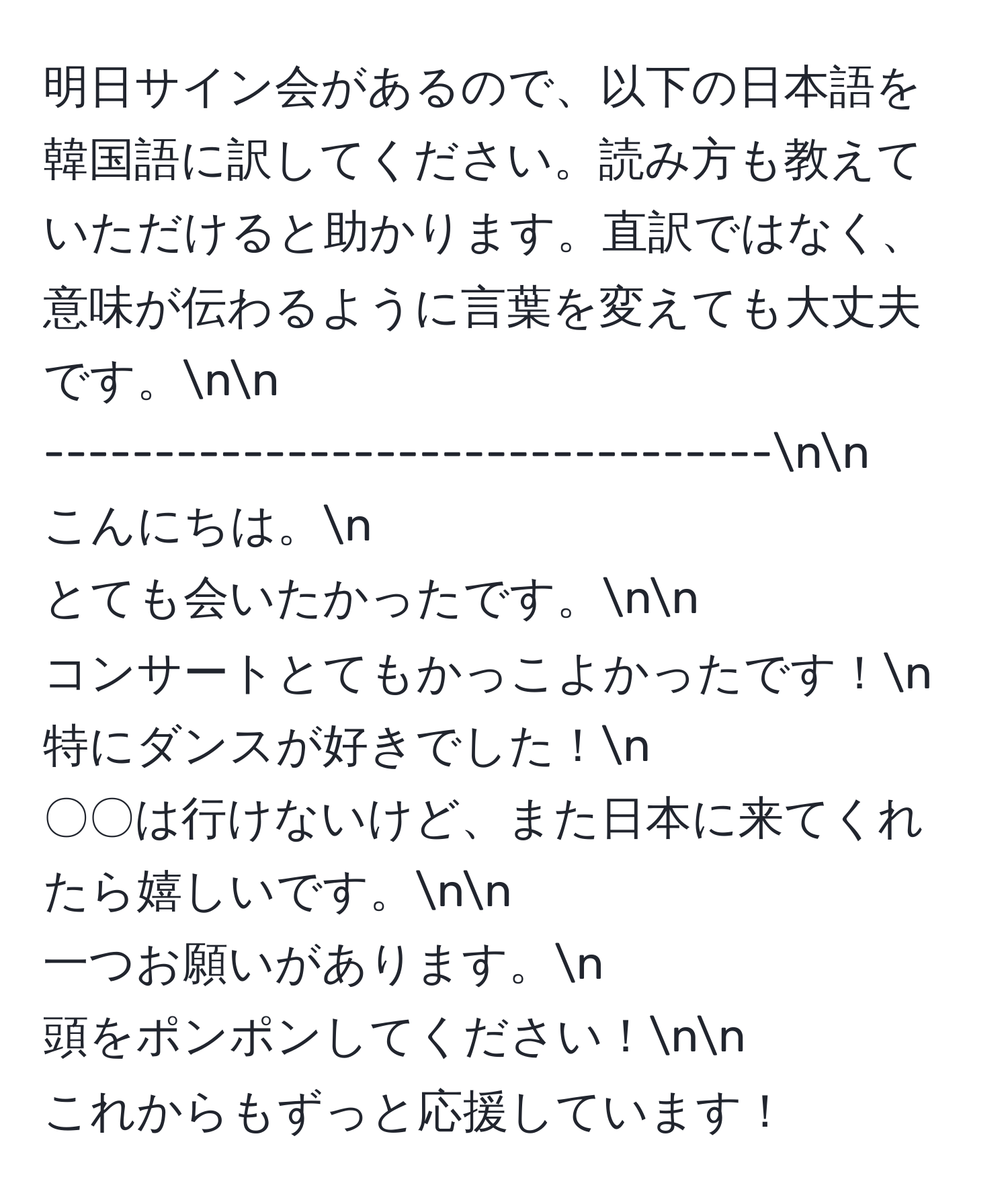 明日サイン会があるので、以下の日本語を韓国語に訳してください。読み方も教えていただけると助かります。直訳ではなく、意味が伝わるように言葉を変えても大丈夫です。nn
---------------------------------nn
こんにちは。n
とても会いたかったです。nn
コンサートとてもかっこよかったです！n
特にダンスが好きでした！n
〇〇は行けないけど、また日本に来てくれたら嬉しいです。nn
一つお願いがあります。n
頭をポンポンしてください！nn
これからもずっと応援しています！