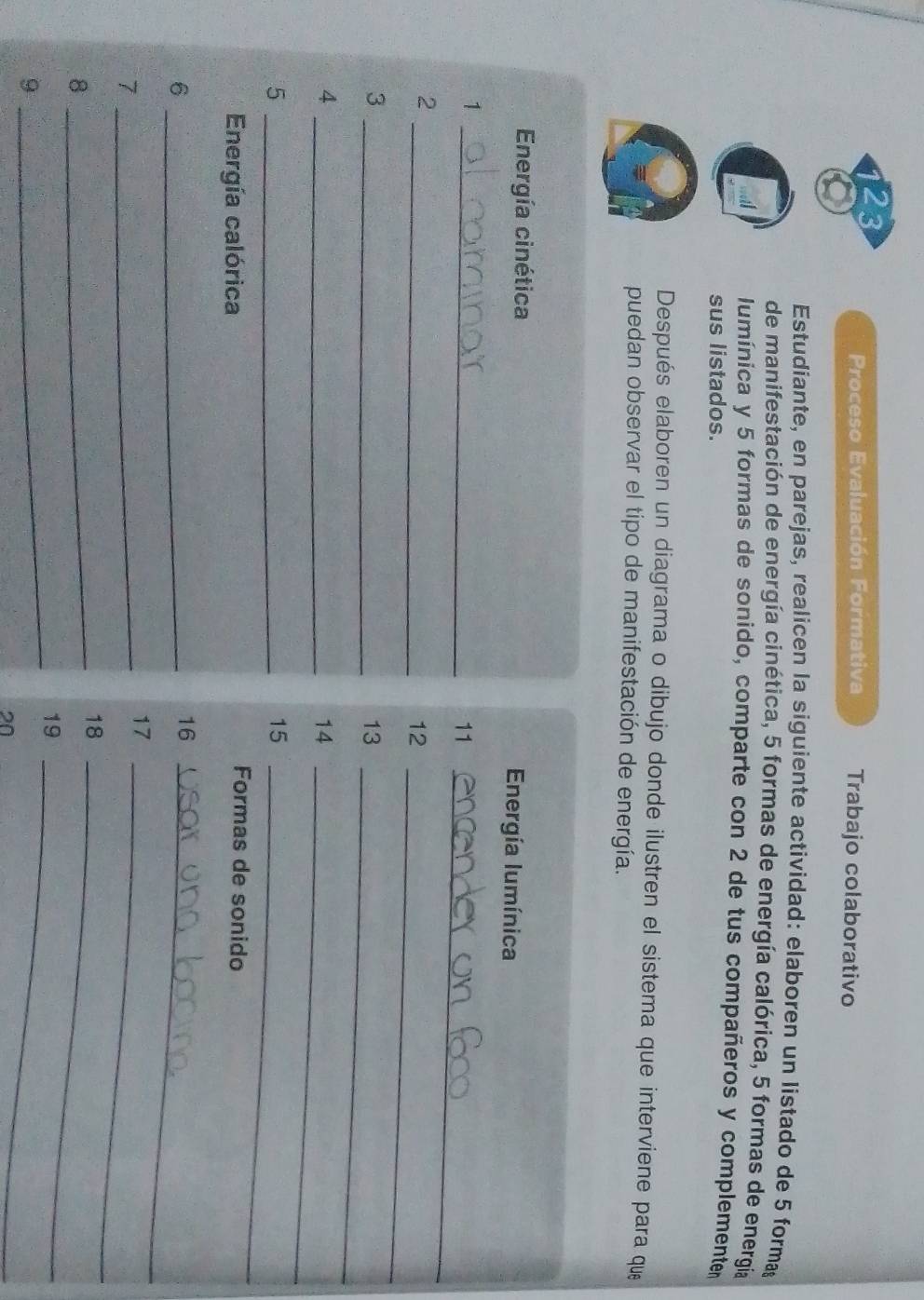 Trabajo colaborativo 
Proceso Evaluación Formativa 
Estudiante, en parejas, realicen la siguiente actividad: elaboren un listado de 5 formag 
de manifestación de energía cinética, 5 formas de energía calórica, 5 formas de energía 
lumínica y 5 formas de sonido, comparte con 2 de tus compañeros y complemente 
sus listados. 
Después elaboren un diagrama o dibujo donde ilustren el sistema que interviene para que 
puedan observar el tipo de manifestación de energía. 
Energía cinética Energía lumínica 
_1 
11_ 
_ 
2 
12_ 
3 
_ 
13_ 
4 
_ 
14_ 
_5 
15_ 
Energía calórica 
Formas de sonido 
_6 
16_ 
_7 
17_ 
18_ 
_8 
_ 
19_ 
9 
20