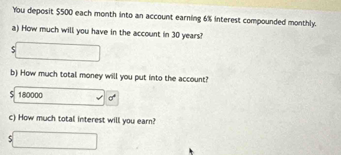 You deposit $500 each month into an account earning 6% interest compounded monthly. 
a) How much will you have in the account in 30 years? 
□ 
b) How much total money will you put into the account?
$ 180000
c) How much total interest will you earn?
$□