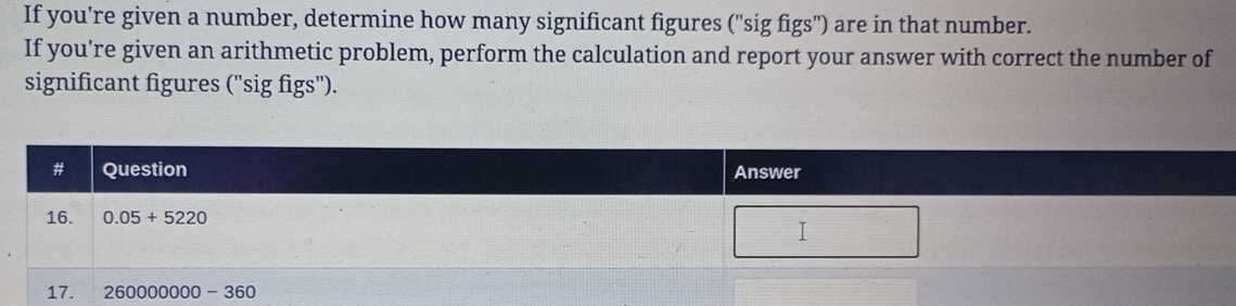 If you're given a number, determine how many significant figures ("sig figs") are in that number.
If you're given an arithmetic problem, perform the calculation and report your answer with correct the number of
significant figures ("sig figs").