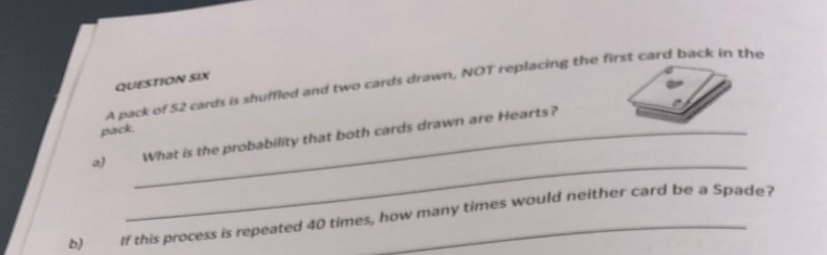 QUESTION SIX 
A pack of 52 cards is shuffled and two cards drawn, NOT replacing the first card back in the 
pack. 
_ 
a) _What is the probability that both cards drawn are Hearts? 
b) If this process is repeated 40 times, how many times would neither card be a Spade?