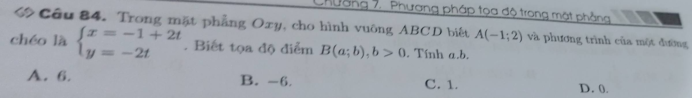 Chường 7. Phương pháp tọa độ trong mặt phẳng
Cầu 84. Trong mặt phẳng Oxy, cho hình vuông ABCD biết A(-1;2) và phương trình của một đường
chéo là beginarrayl x=-1+2t y=-2tendarray.. Biết tọa độ điểm B(a;b), b>0. Tính a. b.
A. 6. B. -6. D. 0.
C. 1.