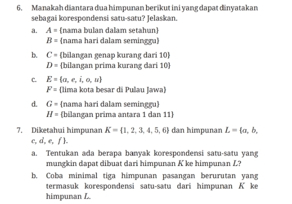 Manakah diantara dua himpunan berikut ini yang dapat dinyatakan
sebagai korespondensi satu-satu? Jelaskan.
a. A= nama bulan dalam setahun
B= nama hari dalam seminggu
b. C= bilangan genap kurang dari 10 
D= bilangan prima kurang dari 10 
C. E= a,e,i,o,u
F= lima kota besar di Pulau Jawa
d. G= nama hari dalam seminggu
H= bilangan prima antara 1 dan 11 
7. Diketahui himpunan K= 1,2,3,4,5,6 dan himpunan L= a,b,
c, d, e, f.
a. Tentukan ada berapa banyak korespondensi satu-satu yang
mungkin dapat dibuat dari himpunan K ke himpunan L?
b. Coba minimal tiga himpunan pasangan berurutan yang
termasuk korespondensi satu-satu dari himpunan K ke
himpunan L.