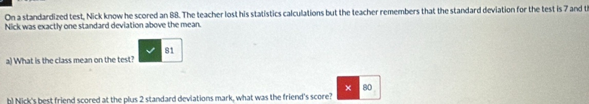 On a standardized test, Nick know he scored an 88. The teacher lost his statistics calculations but the teacher remembers that the standard deviation for the test is 7 and th 
Nick was exactly one standard deviation above the mean.
81
a) What is the class mean on the test? 
× 80
b) Nick's best friend scored at the plus 2 standard deviations mark, what was the friend's score?