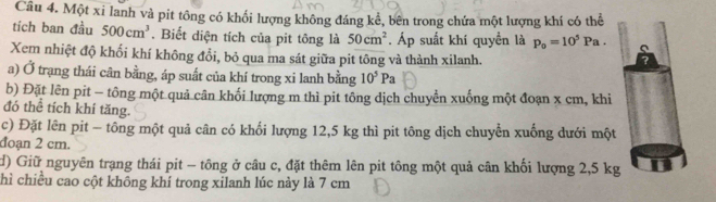 Một xi lanh và pit tông có khối lượng không đáng kể, bên trong chứa một lượng khí có thể 
tích ban đầu 500cm^3. Biết diện tích của pit tông là 50cm^2. Áp suất khí quyền là p_o=10^5Pa. 
Xem nhiệt độ khối khí không đổi, bỏ qua ma sát giữa pit tông và thành xilanh. 
7 
a) Ở trạng thái cân bằng, áp suất của khí trong xi lanh bằng 10^5Pa
b) Đặt lên pit - tông một quả cân khối lượng m thì pit tông dịch chuyển xuống một đoạn x cm, khi 
đó thể tích khí tăng. 
c) Đặt lên pit - tông một quả cân có khối lượng 12,5 kg thì pit tông dịch chuyển xuống dưới một 
đoạn 2 cm. 
d) Giữ nguyên trạng thái pit - tông ở câu c, đặt thêm lên pit tông một quả cân khối lượng 2,5 kg
chì chiều cao cột không khí trong xilanh lúc này là 7 cm