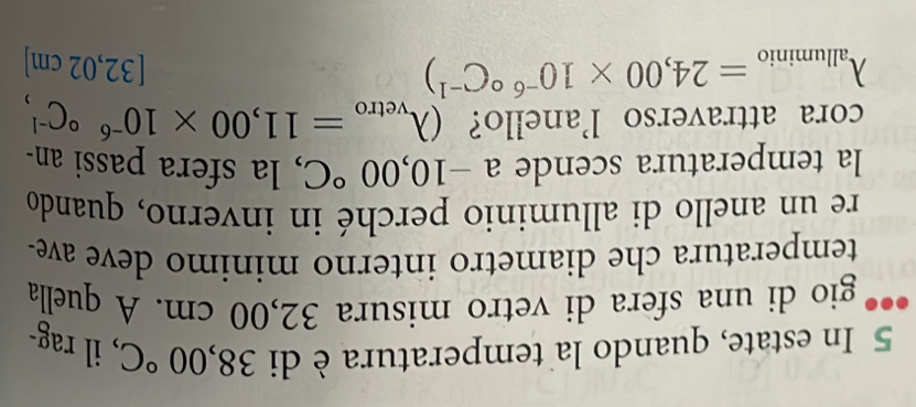 In estate, quando la temperatura è di 38,00°C , il rag- 
gio di una sfera di vetro misura 32,00 cm. A quella 
temperatura che diametro interno minimo deve ave- 
re un anello di alluminio perché in inverno, quando 
la temperatura scende a-10,00°C , la sfera passi an- 
cora attraverso l'anello? (lambda _vetro=11,00* 10^((-6)°C^-1),
lambda _alluminio=24,00* 10^((-6)°C^-1))
3 2,02 cm ]