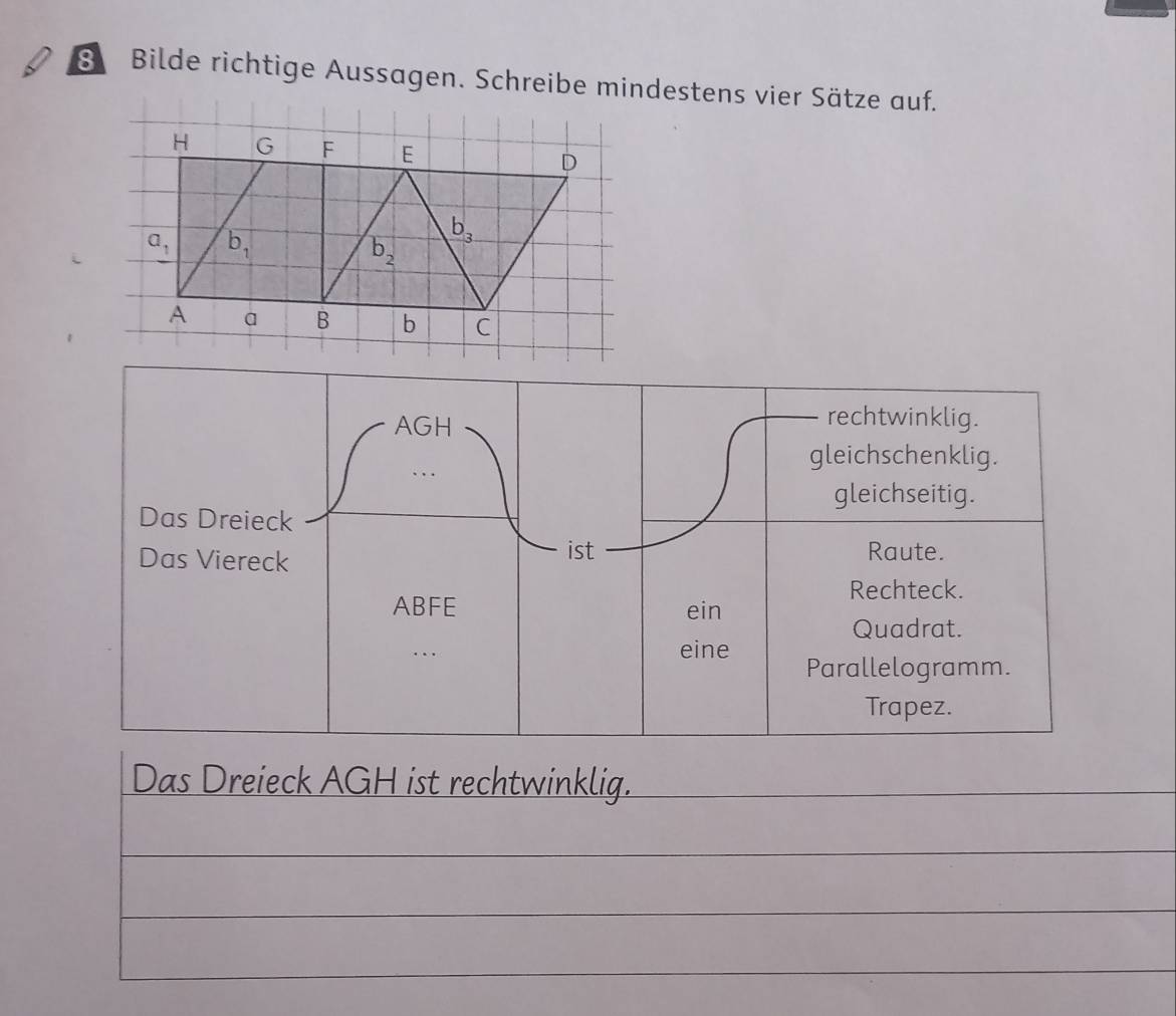 Bilde richtige Aussagen. Schreibe mindestens vier Sätze auf.
AGH
rechtwinklig.
gleichschenklig.
gleichseitig.
Das Dreieck
Das Viereck ist Raute.
Rechteck.
ABFE ein
Quadrat.
eine Parallelogramm.
Trapez.
Das Dreieck AGH ist rechtwinklig.