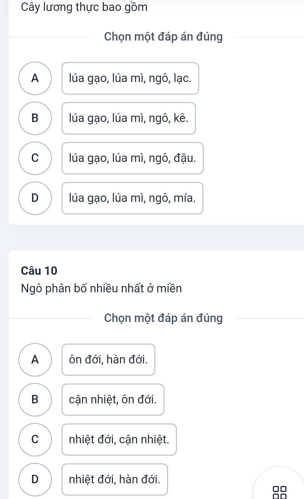 Cây lương thực bao gồm
Chọn một đáp án đúng
A lúa gạo, lúa mì, ngô, lạc.
B lúa gạo, lúa mì, ngô, kê.
C lúa gạo, lúa mì, ngô, đậu.
D lúa gạo, lúa mì, ngô, mía.
Câu 10
Ngô phân bố nhiều nhất ở miền
Chọn một đáp án đúng
A ôn đới, hàn đới.
B cận nhiệt, ôn đới.
C nhiệt đới, cận nhiệt.
D nhiệt đới, hàn đới.