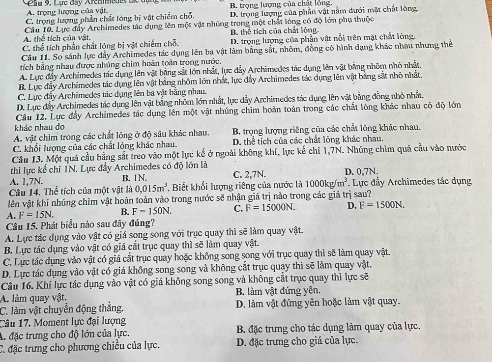 Cầu 9. Lực đây Archimedes lắc đụn
A. trọng lượng của vật. B. trọng lượng của chất lồng.
C. trọng lượng phần chất lỏng bị vật chiếm chỗ. D. trọng lượng của phần vật nằm dưới mặt chất lỏng.
Câu 10. Lực đầy Archimedes tác dụng lên một vật nhúng trong một chất lỏng có độ lớn phụ thuộc
A. thể tích của vật. B. thể tích của chất lỏng.
C. thể tích phần chất lỏng bị vật chiếm chỗ. D. trọng lượng của phần vật nổi trên mặt chất lỏng.
Câu 11. So sánh lực đẩy Archimedes tác dụng lên ba vật làm bằng sắt, nhôm, đồng có hình dạng khác nhau nhưng thể
tích bằng nhau được nhúng chìm hoàn toàn trong nước.
A. Lực đầy Archimedes tác dụng lên vật bằng sắt lớn nhất, lực đẩy Archimedes tác dụng lên vật bằng nhôm nhỏ nhất.
B. Lực đầy Archimedes tác dụng lên vật bằng nhôm lớn nhất, lực đẩy Archimedes tác dụng lên vật bằng sắt nhỏ nhất.
C. Lực đầy Archimedes tác dụng lên ba vật bằng nhau.
D. Lực đầy Archimedes tác dụng lên vật bằng nhôm lớn nhất, lực đẩy Archimedes tác dụng lên vật bằng đồng nhỏ nhất.
Câu 12. Lực đầy Archimedes tác dụng lên một vật nhúng chìm hoàn toàn trong các chất lỏng khác nhau có độ lớn
khác nhau do
A. vật chìm trong các chất lỏng ở độ sâu khác nhau. B. trọng lượng riêng của các chất lỏng khác nhau.
C. khối lượng của các chất lỏng khác nhau. D. thể tích của các chất lỏng khác nhau.
Câu 13. Một quả cầu bằng sắt treo vào một lực kế ở ngoài không khí, lực kế chỉ 1,7N. Nhúng chìm quả cầu vào nước
thì lực kế chỉ 1N. Lực đầy Archimedes có độ lớn là
A. 1,7N. B. 1N. C. 2,7N. D. 0,7N.
Câu 14. Thể tích của một vật là 0,015m^3. Biết khối lượng riêng của nước là 1000kg/m^3. Lực đầy Archimedes tác dụng
lên vật khi nhúng chìm vật hoàn toàn vào trong nước sẽ nhận giá trị nào trong các giá trị sau?
A. F=15N. B. F=150N. C. F=15000N. D. F=1500N.
Câu 15. Phát biểu nào sau đây đúng?
A. Lực tác dụng vào vật có giá song song với trục quay thì sẽ làm quay vật.
B. Lực tác dụng vào vật có giá cắt trục quay thì sẽ làm quay vật.
C. Lực tác dụng vào vật có giá cắt trục quay hoặc không song song với trục quay thì sẽ làm quay vật.
D. Lực tác dụng vào vật có giá không song song và không cắt trục quay thì sẽ làm quay vật.
Câu 16. Khi lực tác dụng vào vật có giá không song song và không cắt trục quay thì lực sẽ
A. làm quay vật. B. làm vật đứng yên.
C. làm vật chuyển động thắng. D. làm vật đứng yên hoặc làm vật quay.
Câu 17. Moment lực đại lượng
A. đặc trưng cho độ lớn của lực. B. đặc trưng cho tác dụng làm quay của lực.
C. đặc trưng cho phương chiều của lực. D. đặc trưng cho giá của lực.