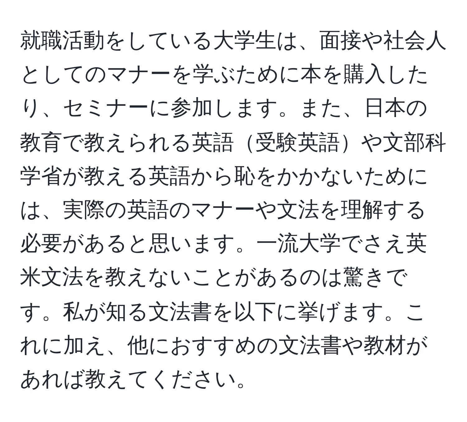 就職活動をしている大学生は、面接や社会人としてのマナーを学ぶために本を購入したり、セミナーに参加します。また、日本の教育で教えられる英語受験英語や文部科学省が教える英語から恥をかかないためには、実際の英語のマナーや文法を理解する必要があると思います。一流大学でさえ英米文法を教えないことがあるのは驚きです。私が知る文法書を以下に挙げます。これに加え、他におすすめの文法書や教材があれば教えてください。