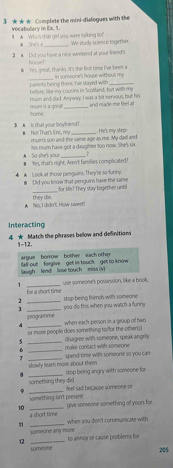 3 ★★★ Complete the mini-dialogues with the
vocabulary in Ex. 1.
1 A Who's that girl you were talking to?
B She's a _. We study science together.
2 A Did you have a nice weekend at your friend's
house?
B Yes, great, thanks. It's the first time I’ve been a
_
in someone's house without my
parents being there. I’ve stayed with_
before, like my cousins in Scotland, but with my
mum and dad. Anyway, I was a bit nervous, but his
mum is a great_ and made me feel at
home.
3 A Is that your boyfriend?
B No! That's Eric, my _. He's my step-
mum's son and the same age as me. My dad and
his mum have got a daughter too now. She's six.
A So she's your_ ?
B Yes, that's right. Aren't families complicated?
4 A Look at those penguins. They're so funny.
B Did you know that penguins have the same
_for life? They stay together until
they die.
A No, I didn't. How sweet!
Interacting
4 ★ Match the phrases below and definitions
1-12.
argue borrow bother each other
fall out forgive get in touch get to know
laugh lend lose touch miss (v)
1 _use someone's possession, like a book,
for a short time
2 _stop being friends with someone
3 _you do this when you watch a funny 
programme
4 _when each person in a group of two
or more people does something to/for the other(s)
5 _disagree with someone, speak angrily
_6
make contact with someone
_7
spend time with someone so you can
slowly learn more about them
8 _stop being angry with someone for
something they did
9 _feel sad because someone or
something isn’t present
10 _give someone something of yours for
a short time
11 _when you don’t communicate with
someone any more
12 _to annoy or cause problems for
someone 205