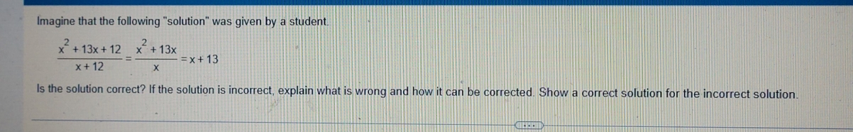 Imagine that the following "solution" was given by a student.
 (x^2+13x+12)/x+12 = (x^2+13x)/x =x+13
ls the solution correct? If the solution is incorrect, explain what is wrong and how it can be corrected. Show a correct solution for the incorrect solution.