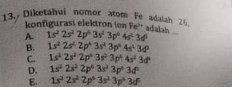 Diketahui nomor atom Fe adaiah 26.
_
konfigurasi elektron ion Fe' adalah
A. 1s^22s^22p^63s^23p^64s^23d^6
B. 1s^22s^22p^43s^23p^64s^13d^2
C. 1s^22s^22p^63s^23p^44s^23d^4
D. 1s^22s^22p^63s^23p^63d^2
E. 1s^22s^22p^63s^23p^63d^5