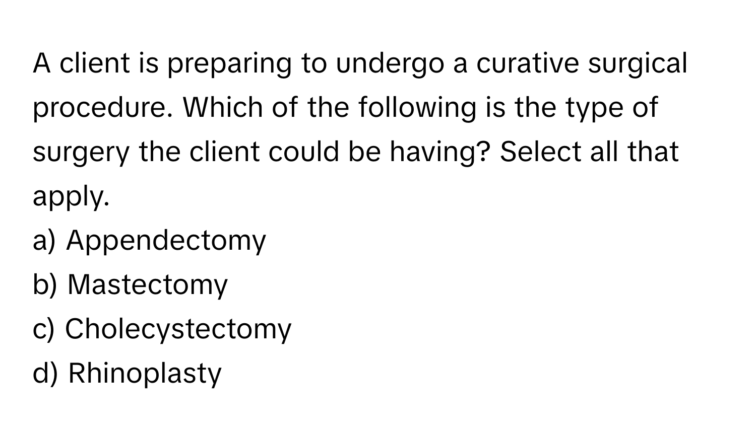 A client is preparing to undergo a curative surgical procedure. Which of the following is the type of surgery the client could be having? Select all that apply.

a) Appendectomy
b) Mastectomy
c) Cholecystectomy
d) Rhinoplasty