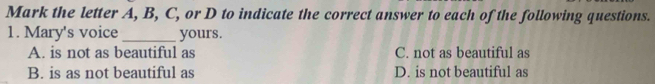 Mark the letter A, B, C, or D to indicate the correct answer to each of the following questions.
1. Mary's voice _yours.
A. is not as beautiful as C. not as beautiful as
B. is as not beautiful as D. is not beautiful as