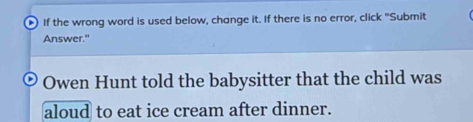 If the wrong word is used below, change it. If there is no error, click "Submit 
Answer." 
Owen Hunt told the babysitter that the child was 
aloud to eat ice cream after dinner.