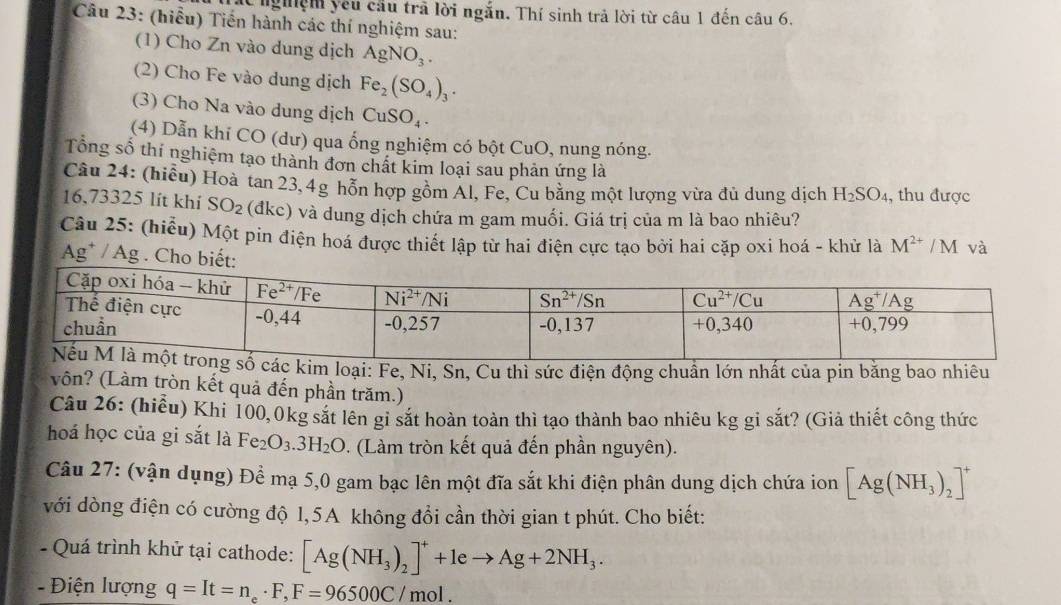 át nghệm yêu câu trã lời ngắn. Thí sinh trả lời từ câu 1 đến câu 6.
Câu 23: (hiểu) Tiến hành các thí nghiệm sau:
(1) Cho Zn vào dung dịch AgNO_3.
(2) Cho Fe vào dung dịch Fe_2(SO_4)_3.
(3) Cho Na vào dung dịch CuSO_4.
(4) Dẫn khỉ CO (dư) qua ổng nghiệm có bột CuO, nung nóng.
Tổng số thí nghiệm tạo thành đơn chất kim loại sau phản ứng là
Câu 24: (hiều) Hoà tan 23,4g hỗn hợp gồm Al, Fe, Cu bằng một lượng vừa đủ dung dịch H_2SO_4 , thu được
16,73325 lít khí SO_2 (đkc) và dung dịch chứa m gam muối. Giá trị của m là bao nhiêu?
Câu 25: (hiểu) Một pin điện hoá được thiết lập từ hai điện cực tạo bởi hai cặp oxi hoá - khử là M^(2+)/N M và
Ag* / Ag . Cho biết:
m loại: Fe, Ni, Sn, Cu thì sức điện động chuẩn lớn nhất của pin băng bao nhiêu
vôn? (Làm tròn kết quả đến phần trăm.)
Câu 26: (hiểu) Khi 100,0kg sắt lên gi sắt hoàn toàn thì tạo thành bao nhiêu kg gi sắt? (Giả thiết công thức
hoá học của gi sắt là Fe_2O_3.3H_2O. (Làm tròn kết quả đến phần nguyên).
Câu 27: (vận dụng) Để mạ 5,0 gam bạc lên một đĩa sắt khi điện phân dung dịch chứa ion [Ag(NH_3)_2]^+
với dòng điện có cường độ 1,5A không đổi cần thời gian t phút. Cho biết:
- Quá trình khử tại cathode: [Ag(NH_3)_2]^++1eto Ag+2NH_3.
-  Điện lượng q=It=n_e· F,F=96500C/mol.