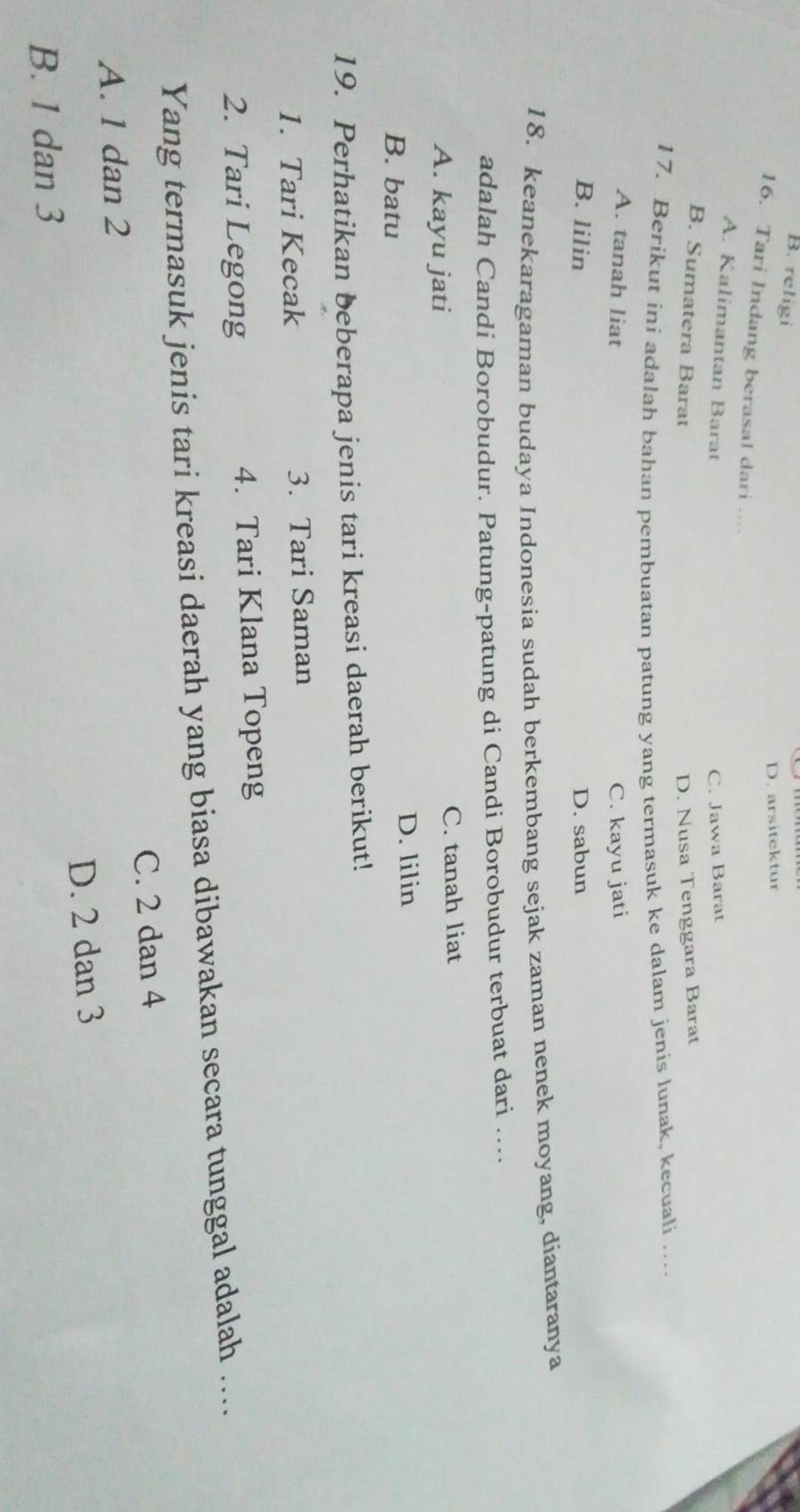 B. religi
D. arsitektur
16. Tari Indang berasal dari ...
A. Kalimantan Barat
C. Jawa Barat
B. Sumatera Barat D. Nusa Tenggara Barat
17. Berikut ini adalah bahan pembuatan patung yang termasuk ke dalam jenis lunak, kecuali_
A. tanah liat C. kayu jati
B. lilin D. sabun
18. keanekaragaman budaya Indonesia sudah berkembang sejak zaman nenek moyang, diantaranya
adalah Candi Borobudur. Patung-patung di Candi Borobudur terbuat dari ….
A. kayu jati C. tanah liat
B. batu D. lilin
19. Perhatikan beberapa jenis tari kreasi daerah berikut!
1. Tari Kecak 3. Tari Saman
2. Tari Legong 4. Tari Klana Topeng
Yang termasuk jenis tari kreasi daerah yang biasa dibawakan secara tunggal adalah ....
C. 2 dan 4
A. 1 dan 2
B. 1 dan 3 D. 2 dan 3