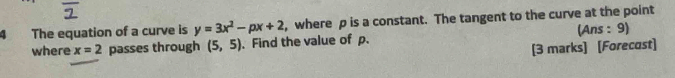 The equation of a curve is y=3x^2-px+2 , where p is a constant. The tangent to the curve at the point 
where x=2 passes through (5,5). Find the value of p. (Ans : 9) 
[3 marks] [Forecast]