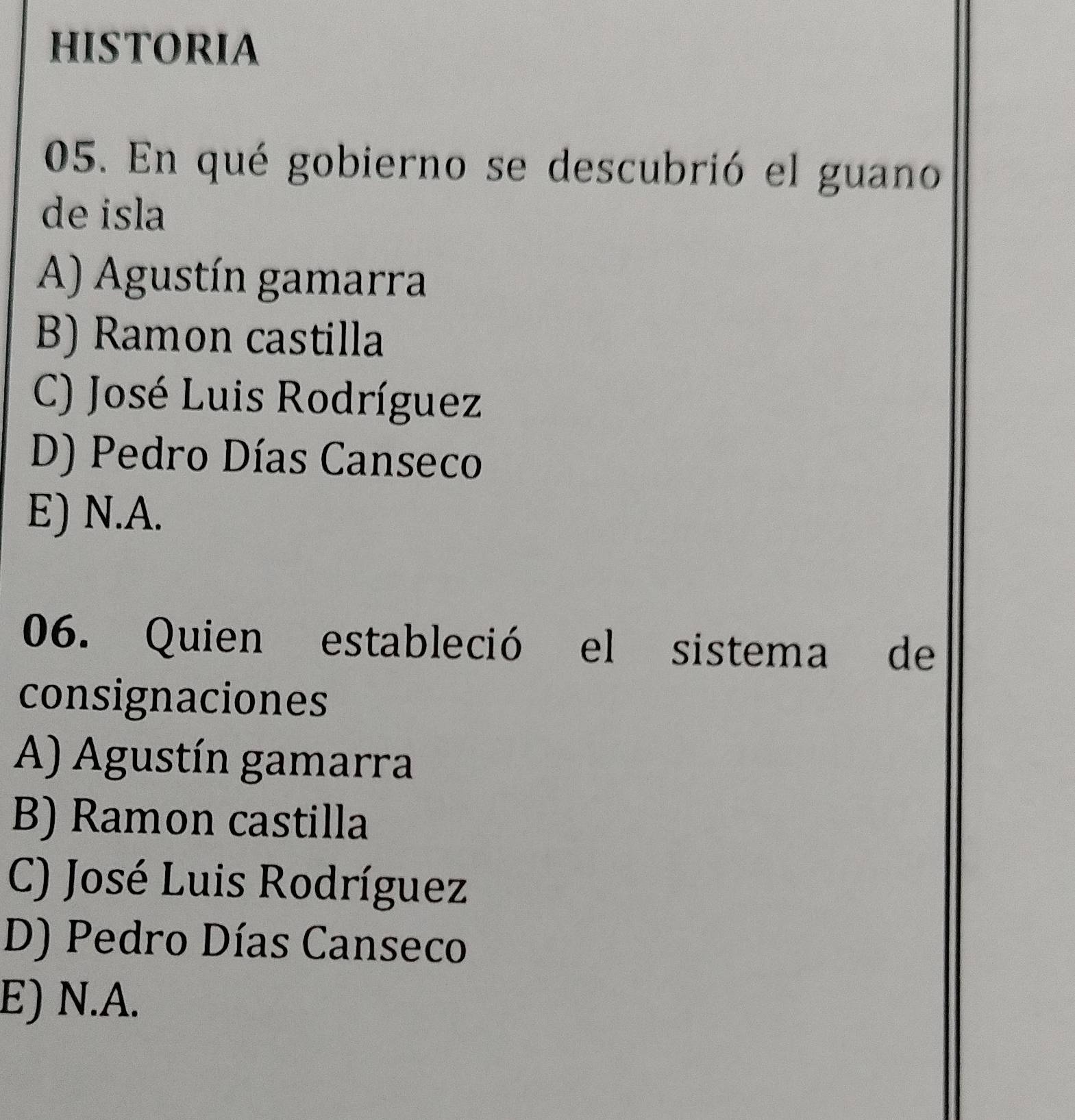 HISTORIA
05. En qué gobierno se descubrió el guano
de isla
A) Agustín gamarra
B) Ramon castilla
C) José Luis Rodríguez
D) Pedro Días Canseco
E) N.A.
06. Quien estableció el sistema de
consignaciones
A) Agustín gamarra
B) Ramon castilla
C) José Luis Rodríguez
D) Pedro Días Canseco
E) N.A.