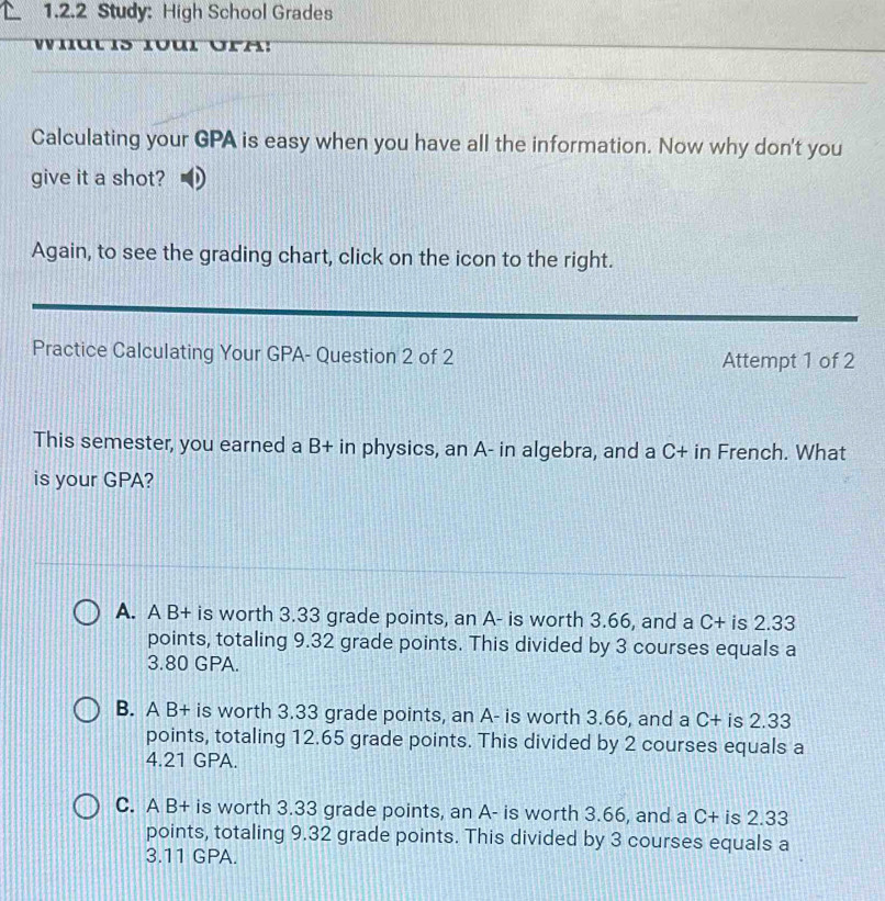 Study: High School Grades
Wiut is 1ul ora:
Calculating your GPA is easy when you have all the information. Now why don't you
give it a shot? D
Again, to see the grading chart, click on the icon to the right.
Practice Calculating Your GPA- Question 2 of 2 Attempt 1 of 2
This semester, you earned a B+ in physics, an A- in algebra, and a C+ in French. What
is your GPA?
A. A B+ is worth 3.33 grade points, an A- is worth 3.66, and a C+ is 2.33
points, totaling 9.32 grade points. This divided by 3 courses equals a
3.80 GPA.
B. A B+ is worth 3.33 grade points, an A- is worth 3.66, and a C+ is 2.33
points, totaling 12.65 grade points. This divided by 2 courses equals a
4.21 GPA.
C. A B+ is worth 3.33 grade points, an A- is worth 3.66, and a C+ is 2.33
points, totaling 9.32 grade points. This divided by 3 courses equals a
3.11 GPA.