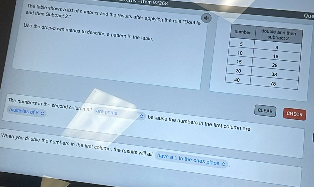 92268
and then Subtract 2." 
Que 
The table shows a list of numbers and the results after applying the rule "Double 
Use the drop-down menus to describe a pattern in the table. 
multiples of 5
CLEAR CHECK 
The numbers in the second column all are prime because the numbers in the first column are 
When you double the numbers in the first column, the results will all have a 0 in the ones place ◇.