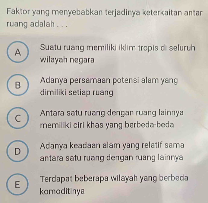 Faktor yang menyebabkan terjadinya keterkaitan antar
ruang adalah . . .
A Suatu ruang memiliki iklim tropis di seluruh
wilayah negara
B Adanya persamaan potensi alam yang
dimiliki setiap ruang
C Antara satu ruang dengan ruang lainnya
memiliki ciri khas yang berbeda-beda
D Adanya keadaan alam yang relatif sama
antara satu ruang dengan ruang lainnya
E Terdapat beberapa wilayah yang berbeda
komoditinya