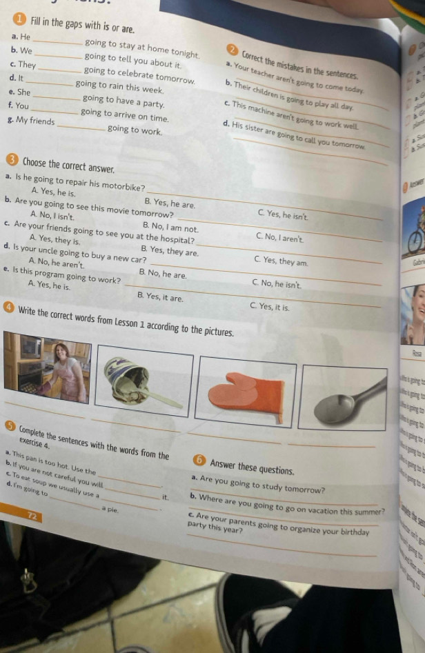 ①Fill in the gaps with is or are.
_
a. He
going to stay at home tonight. Correct the mistakes in the sentences.
b. We_ __going to tell you about it. a. Your teacher aren't going to come today.
d. It
c. They going to celebrate tomorrow. b. Their children is going to play all day.
going to rain this week.
f, You
e. She__ going to have a party. c. This machine aren't going to work well
going to arrive on time.
_
g. My friends _going to work._
d. His sister are going to call you tomorrow
Choose the correct answer,
a. Is he going to repair his motorbike?
A. Yes, he is. B. Yes, he are. C. Yes, he isn't.
b. Are you going to see this movie tomorrow?
A. No, I isn't. B. No, I am not.
c. Are your friends going to see you at the hospital? C. No, I aren't.
A. Yes, they is. _C. Yes, they am.
d. Is your uncle going to buy a new car? B. Yes, they are.
Gabri
A. No, he aren't. B. No, he are. C. No, he isn't.
e. Is this program going to work?
A. Yes, he is. _B. Yes, it are. C. Yes, it is.
Write the correct words from Lesson 1 accordi
lsa
wh s oin to
_
Lte s going to
Lh s ing o
Thi ging to
shs s going to
the sentences with the words from the_
exercise 4.
_

. This pan is too hot. Use the
⑤ Answer these questions.
b. If you are not careful you will
a. Are you going to study tomorrow?
d. I'm going to
_
. To eat soup we usually use a_ __it. _b. Where are you going to go on vacation this summer?
_
a pie. party this year?
c. Are your parents going to organize your birthday