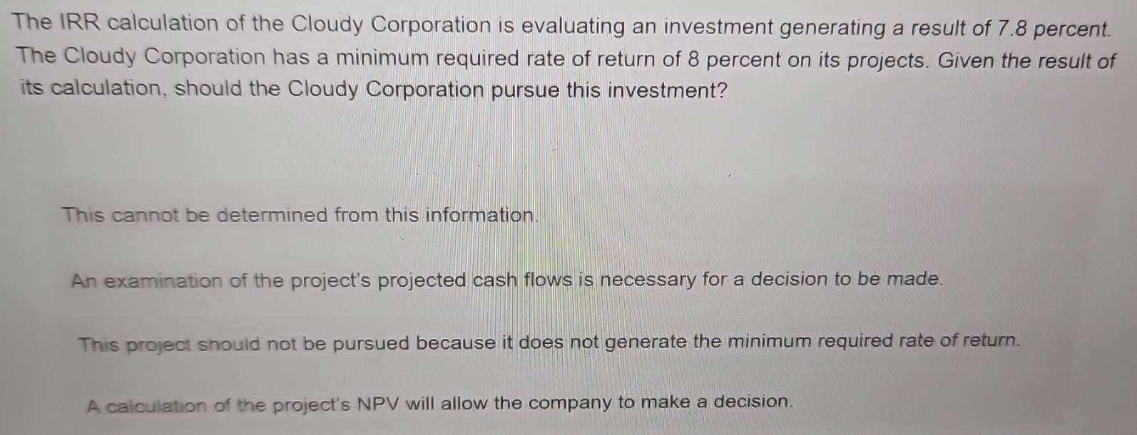 The IRR calculation of the Cloudy Corporation is evaluating an investment generating a result of 7.8 percent.
The Cloudy Corporation has a minimum required rate of return of 8 percent on its projects. Given the result of
its calculation, should the Cloudy Corporation pursue this investment?
This cannot be determined from this information.
An examination of the project's projected cash flows is necessary for a decision to be made.
This project should not be pursued because it does not generate the minimum required rate of return.
A calculation of the project's NPV will allow the company to make a decision.