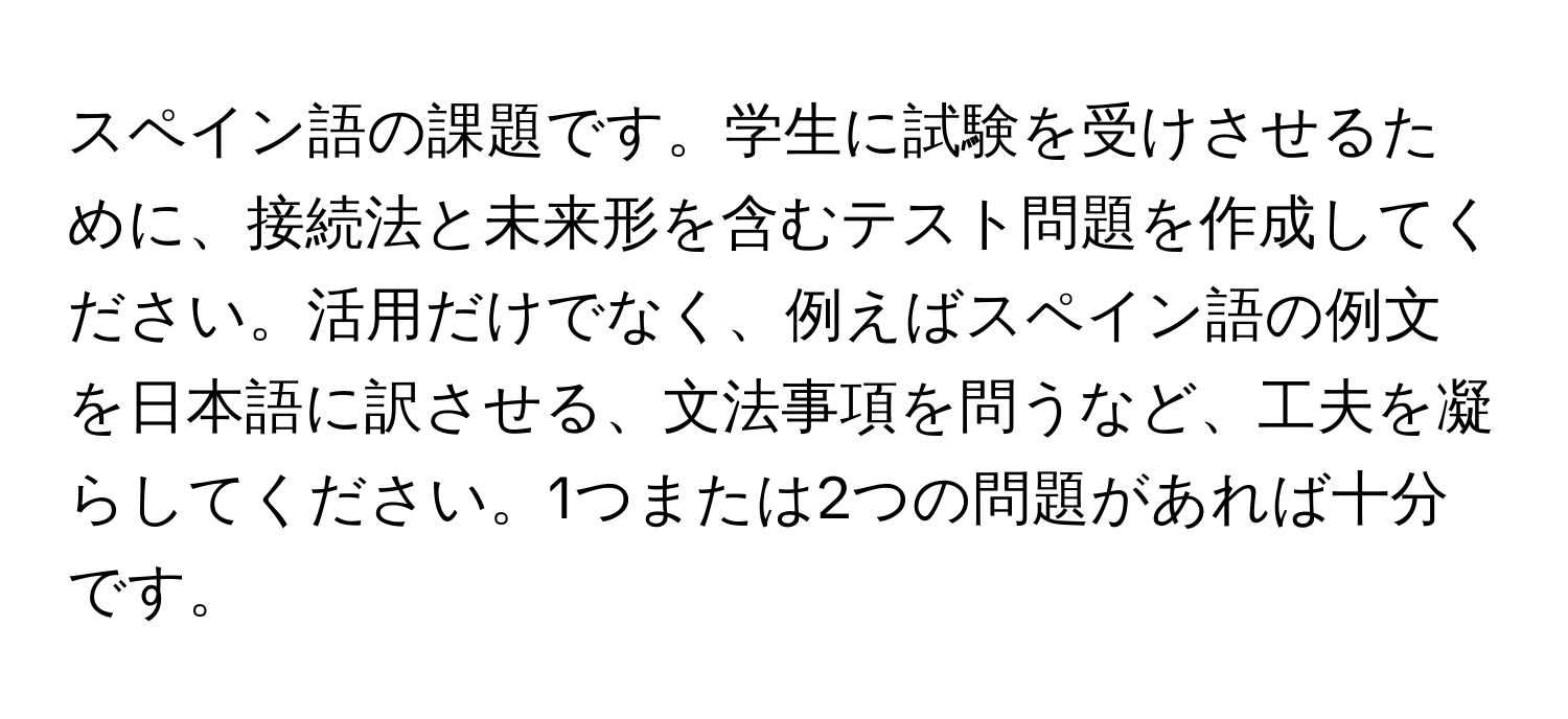 スペイン語の課題です。学生に試験を受けさせるために、接続法と未来形を含むテスト問題を作成してください。活用だけでなく、例えばスペイン語の例文を日本語に訳させる、文法事項を問うなど、工夫を凝らしてください。1つまたは2つの問題があれば十分です。