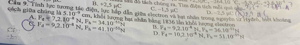 3mu C, -264.10^(-1)C 9mu C_1+3.6J0^-
Sau sau đó tách chúng ra. Tìm điện tích mỗi quả qầu.
B. +2,5 µC C. -1,5 µC D. -2,5 µC
cách giữa chúng là 5.10^(-9)cm
Câu 9. Tính lực tương tác điện, lực hấp dẫn giữa electron và hạt nhân trong nguyên từ Hyđro, biết khoảng
A.
C. F_d=7, 2.10^(-8)N, F_h=34.10^(-51)N hạt nhân bằng 1836 lần khối lượng electron
F_d=9, 2.10^(-8)N, F_h=41.10^(-51)N B. F_4=9, 2.10^(-8)N, F_h=36.10^(-51)N
D. F_d=10, 2.10^(-8)N, F_h=51.10^(-51)N
th