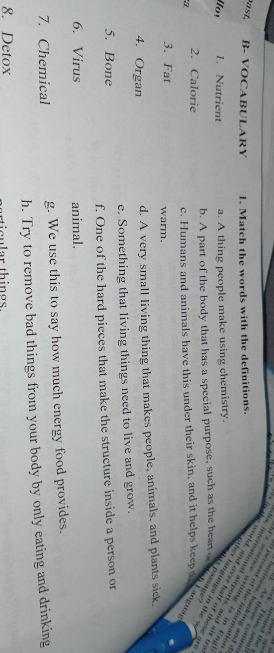 around the 
ork. Thus, amal
d. As these comm
business, banking and c
a s t . B- VOCABULARY 1. Match the words with the definitions.
O percent of the information
d's science writing is in Eng
lia, international airports, and air tr
in the world, and over half of these a
Hoy 1. Nutrient a. A thing people make using chemistry.
ther language in t e v 
aa
b. A part of the body that has a special purpose, such as the heart of thish Languag
2. Calorie
a
c. Humans and animals have this under their skin, and it helps keep the
3. Fat warm.
4. Organ d. A very small living thing that makes people, animals, and plants sick.
e. Something that living things need to live and grow.
5. Bone
f. One of the hard pieces that make the structure inside a person or
6. Virus animal.
7. Chemical g. We use this to say how much energy food provides.
h. Try to remove bad things from your body by only eating and drinking
8. Detox
rticular things