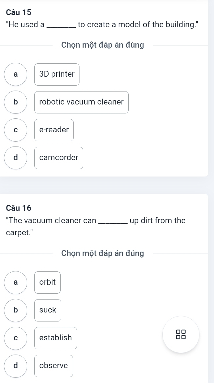 "He used a _to create a model of the building."
Chọn một đáp án đúng
a 3D printer
b robotic vacuum cleaner
C e-reader
d camcorder
Câu 16
"The vacuum cleaner can _up dirt from the
carpet."
Chọn một đáp án đúng
a orbit
b suck
□□
C establish □□
d observe