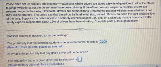 Police often set up sobriety checkpoints—roadblocks where drivers are asked a few brief questions to allow the officer 
to judge whether or not the person may have been drinking. If the officer does not suspect a problem, drivers are 
released to go on their way. Otherwise, drivers are detained for a Breathalyzer test that will determine whether or not 
they will be arrested. The police say that based on the brief initial stop, trained officers can make the right decision 80%
of the time. Suppose the police operate a sobriety checkpoint after 9:00 p.m. on a Saturday night, a time when traffic 
safety experts suspect that about 12% of drivers have been drinking. Complete parts a) through d) below. 
statistics student is detained for further testing? 
The probability that the statistics student is detained for further testing is 0.200. 
(Round to three decimal places as needed.) 
b) What is the probability that any given driver will be detained? 
The probability that any given driver will be detained is □
(Round to three decimal places as needed.)