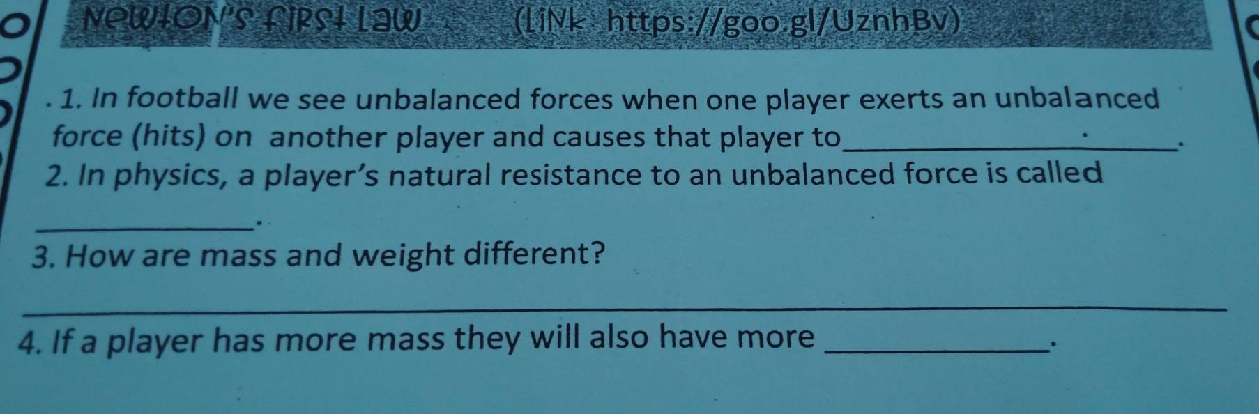 NOWION'S fIRSI LaW (LiNk https://goo.gl/UznhBv) 
. 1. In football we see unbalanced forces when one player exerts an unbalanced 
force (hits) on another player and causes that player to_ 
、. 
2. In physics, a player’s natural resistance to an unbalanced force is called 
_· 
3. How are mass and weight different? 
_ 
4. If a player has more mass they will also have more_ 
.