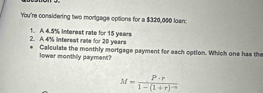 You're considering two mortgage options for a $320,000 loan: 
1. A 4.5% interest rate for 15 years
2. A 4% interest rate for 20 years
Calculate the monthly mortgage payment for each option. Which one has the 
lower monthly payment?
M=frac P· r1-(1+r)^-n