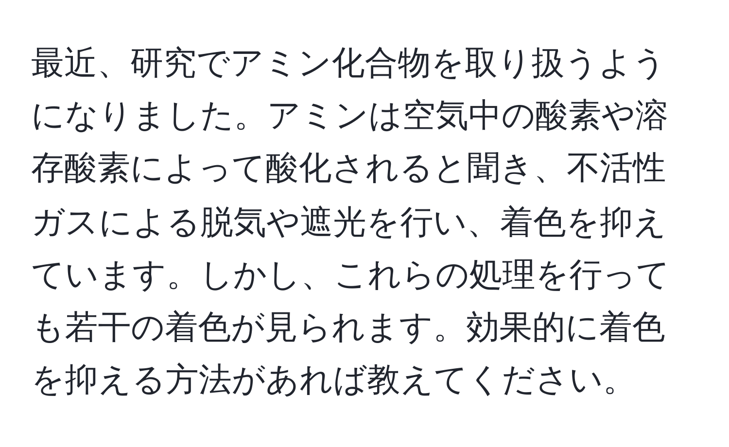 最近、研究でアミン化合物を取り扱うようになりました。アミンは空気中の酸素や溶存酸素によって酸化されると聞き、不活性ガスによる脱気や遮光を行い、着色を抑えています。しかし、これらの処理を行っても若干の着色が見られます。効果的に着色を抑える方法があれば教えてください。