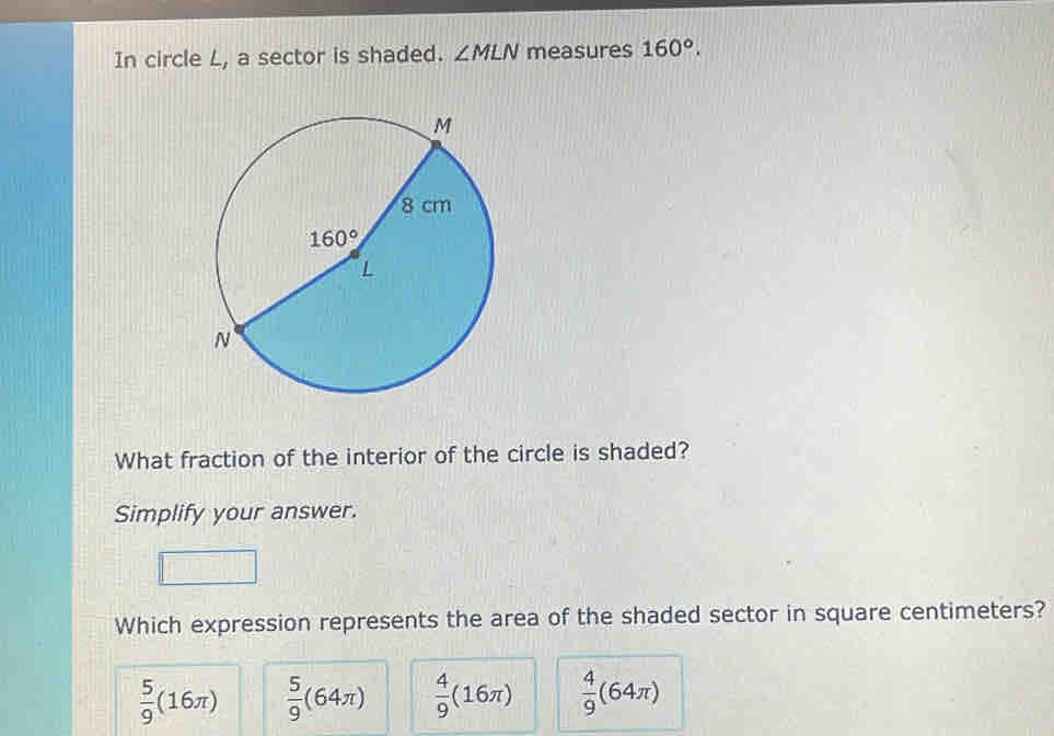 In circle L, a sector is shaded. ∠ MLN measures 160°.
What fraction of the interior of the circle is shaded?
Simplify your answer.
Which expression represents the area of the shaded sector in square centimeters?
 5/9 (16π )  5/9 (64π )  4/9 (16π )  4/9 (64π )