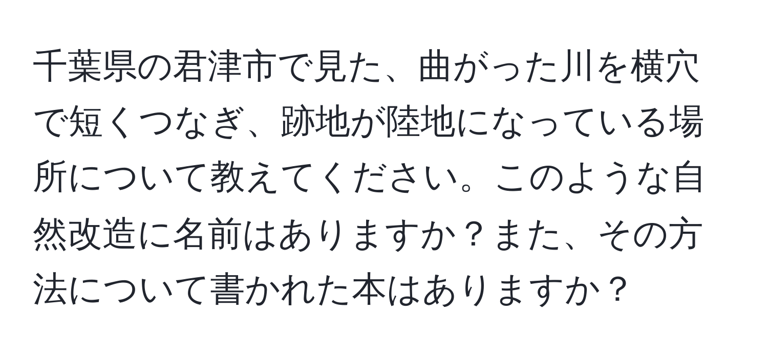 千葉県の君津市で見た、曲がった川を横穴で短くつなぎ、跡地が陸地になっている場所について教えてください。このような自然改造に名前はありますか？また、その方法について書かれた本はありますか？