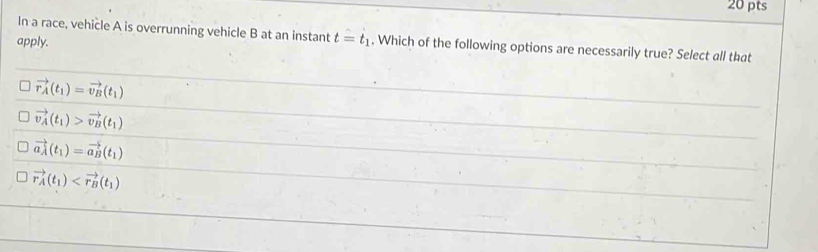 In a race, vehicle A is overrunning vehicle B at an instant t=t_1. Which of the following options are necessarily true? Select all that
apply.
vector r_A(t_1)=vector v_B(t_1)
vector v_A(t_1)>vector v_B(t_1)
vector a_A(t_1)=vector a_B(t_1)
vector r_A(t_1)