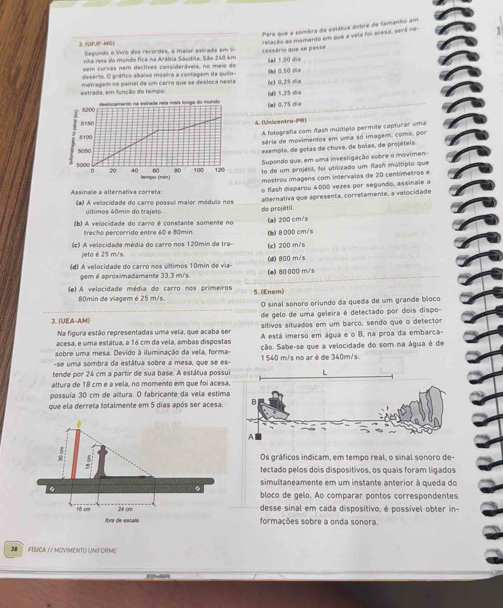 Para que a sombra da estátua dobre de tamanho em
2. (UFJF-MG)
relação ao momento em que a vela foi acesa, será ne-
Segundo o livro dos recordes, a maior estrada em li-
nha reta do mundo fica na Arábia Saudita. São 240 km cessário que se passe
sem curvas nem declives consideráveis, no meio do (a) 1,00 dia
deserto. O gráfico abaixo mostra a contagem da quilo- (b) 0,50 dia
metragem no painel de um carro que se desloca nesta (c) 0,25 dia
estrada, em função do tempo:
deslocamento na estrada reta mais longa do mundo (d) 1,25 dia
5200 (e) 0,75 dia
5150
4. (Unicentro-PR)
A fotografia com flash múltiplo permite capturar uma
a 5050 exemplo, de gotas de chuva, de bolas, de projéteis.
5100
série de movimentos em uma só imagem, como, por
5000
Supondo que, em uma investigação sobre o movimen-
0 20 40 60 80 100 120 to de um projétil, foi utilizado um flash múltiplo que
tempo (min)
mostrou imagens com intervalos de 20 centímetros e
Assinale a alternativa correta:
o flash disparou 4000 vezes por segundo, assinale a
(a) A velocidade do carro possui maior módulo nos alternativa que apresenta, corretamente, a velocidade
últimos 40min do trajeto. do projétil.
(b) A velocidade do carro é constante somente no (a) 200 cm/s
trecho percorrido entre 60 e 80min.
(b)8000 cm/s
(c) A velocidade média do carro nos 120min de tra- (c) 200 m/s
jeto é 25 m/s.
(d) A velocidade do carro nos últimos 10min de via- (d) 800 m/s
gem é aproximadamente 33,3 m/s. (e) 80 000 m/s
(e) A velocidade média do carro nos primeiros 5. (Enem)
80min de viagem é 25 m/s.
O sinal sonoro oriundo da queda de um grande bloco
3. (UEA-AM) de gelo de uma geleira é detectado por dois dispo-
Na figura estão representadas uma vela, que acaba ser sitivos situados em um barco, sendo que o detector
acesa, e uma estátua, a 16 cm da vela, ambas dispostas A está imerso em água e o B, na proa da embarca-
sobre uma mesa. Devido à iluminação da vela, forma- ção. Sabe-se que a velocidade do som na água é de
-se uma sombra da estátua sobre a mesa, que se es- 1 540 m/s no ar é de 340m/s.
tende por 24 cm a partir de sua base. A estátua possui
altura de 18 cm e a vela, no momento em que foi acesa
possuía 30 cm de altura. O fabricante da vela estima
que ela derreta totalmente em 5 dias após ser acesa.
Os gráficos indicam, em tempo real, o sinal sonoro de-
tectado pelos dois dispositivos, os quais foram ligados
simultaneamente em um instante anterior à queda do
bloco de gelo. Ao comparar pontos correspondentes
desse sinal em cada dispositivo, é possível obter in-
formações sobre a onda sonora.
38  FÍSICA // MOVIMENTO UNIFORME